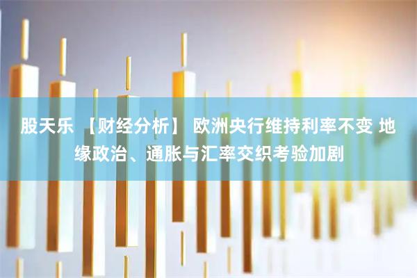 股天乐 【财经分析】 欧洲央行维持利率不变 地缘政治、通胀与汇率交织考验加剧