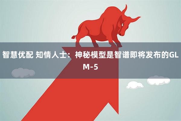 智慧优配 知情人士：神秘模型是智谱即将发布的GLM-5
