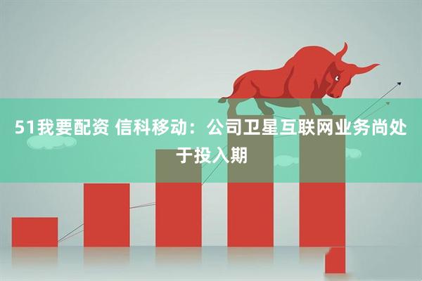 51我要配资 信科移动：公司卫星互联网业务尚处于投入期