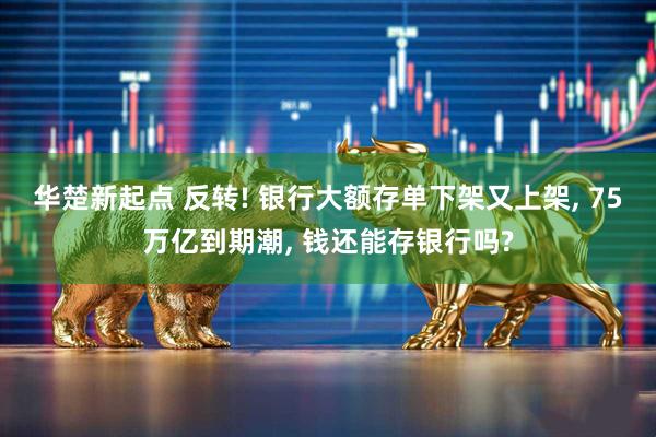 华楚新起点 反转! 银行大额存单下架又上架, 75万亿到期潮, 钱还能存银行吗?