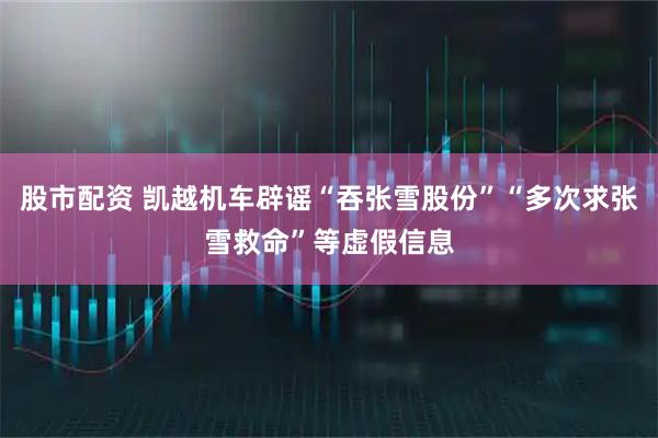 股市配资 凯越机车辟谣“吞张雪股份”“多次求张雪救命”等虚假信息