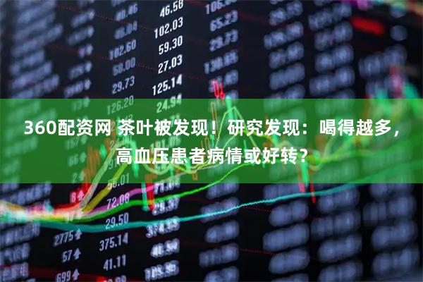 360配资网 茶叶被发现！研究发现：喝得越多，高血压患者病情或好转？