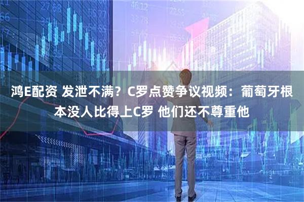 鸿E配资 发泄不满？C罗点赞争议视频：葡萄牙根本没人比得上C罗 他们还不尊重他