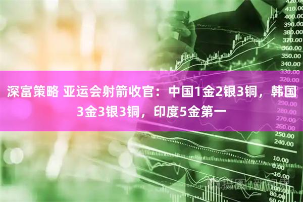 深富策略 亚运会射箭收官：中国1金2银3铜，韩国3金3银3铜，印度5金第一