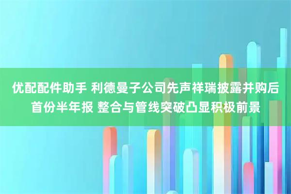 优配配件助手 利德曼子公司先声祥瑞披露并购后首份半年报 整合与管线突破凸显积极前景